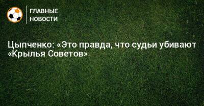 Цыпченко: «Это правда, что судьи убивают «Крылья Советов»