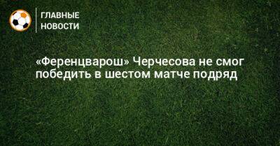 «Ференцварош» Черчесова не смог победить в шестом матче подряд