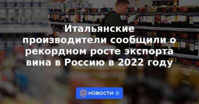 Итальянские производители сообщили о рекордном росте экспорта вина в Россию в 2022 году