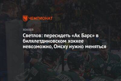 Светлов: пересидеть «Ак Барс» в билялетдиновском хоккее невозможно, Омску нужно меняться