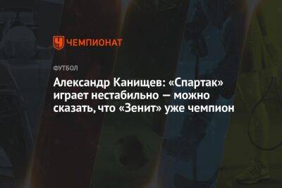 Александр Канищев: «Спартак» играет нестабильно — можно сказать, что «Зенит» уже чемпион