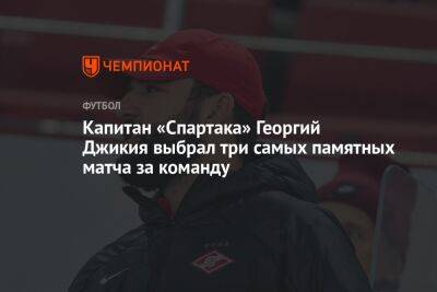 Капитан «Спартака» Георгий Джикия выбрал три самых памятных матча за команду