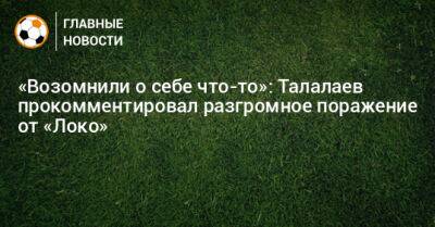«Возомнили о себе что-то»: Талалаев прокомментировал разгромное поражение от «Локо»