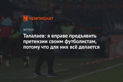 Талалаев: я вправе предъявить претензии своим футболистам, потому что для них всё делается