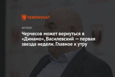 Черчесов может вернуться в «Динамо», Василевский — первая звезда недели. Главное к утру