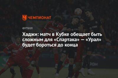 Хаджи: матч в Кубке обещает быть сложным для «Спартака» — «Урал» будет бороться до конца