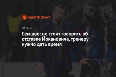 Семшов: не стоит говорить об отставке Йокановича, тренеру нужно дать время