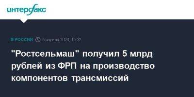 "Ростсельмаш" получил 5 млрд рублей из ФРП на производство компонентов трансмиссий