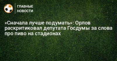 «Сначала лучше подумать»: Орлов раскритиковал депутата Госдумы за слова про пиво на стадионах