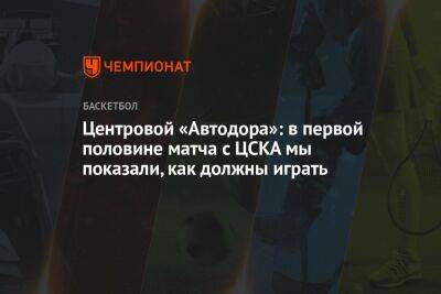 Центровой «Автодора»: в первой половине матча с ЦСКА мы показали, как должны играть