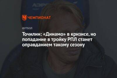 Александр Точилин - Точилин: «Динамо» в кризисе, но попадание в тройку РПЛ станет оправданием такому сезону - championat.com - Россия - Сочи