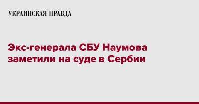 Андрей Наумов - Экс-генерала СБУ Наумова заметили на суде в Сербии - pravda.com.ua - Украина - Сербия - Ниши