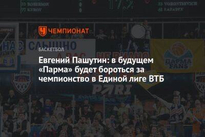 Евгений Пашутин: в будущем «Парма» будет бороться за чемпионство в Единой лиге ВТБ