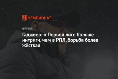Гаджиев: в Первой лиге больше интриги, чем в РПЛ, борьба более жёсткая
