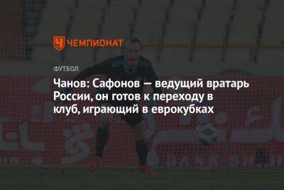 Чанов: Сафонов — ведущий вратарь России, он готов к переходу в клуб, играющий в еврокубках