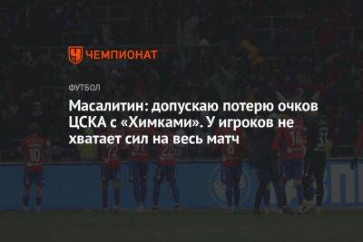 Масалитин: допускаю потерю очков ЦСКА с «Химками». У игроков не хватает сил на весь матч