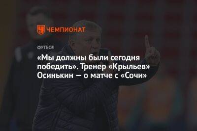 «Мы должны были сегодня победить». Тренер «Крыльев» Осинькин — о матче с «Сочи»