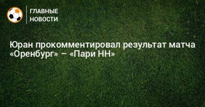 Сергей Юран - Юран прокомментировал результат матча «Оренбург» – «Пари НН» - bombardir.ru - Оренбург