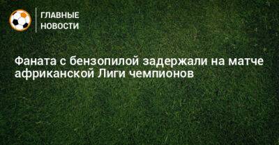 Фаната с бензопилой задержали на матче африканской Лиги чемпионов