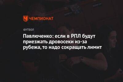 Павлюченко: если в РПЛ будут приезжать дровосеки из-за рубежа, то надо сокращать лимит
