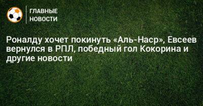 Роналду хочет покинуть «Аль-Наср», Евсеев вернулся в РПЛ, победный гол Кокорина и другие новости