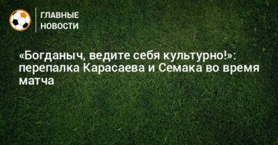 «Богданыч, ведите себя культурно!»: перепалка Карасаева и Семака во время матча