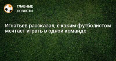 Игнатьев рассказал, с каким футболистом мечтает играть в одной команде