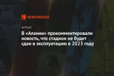 Валерий Газзаев - Илья Никульников - В «Алании» прокомментировали новость, что стадион не будет сдан в эксплуатацию в 2023 году - championat.com - респ. Алания - Владикавказ