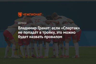 Владимир Гранат - Роман Широков - Антон Иванов - Владимир Гранат: если «Спартак» не попадёт в тройку, это можно будет назвать провалом - championat.com - Москва - Россия