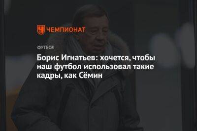 Борис Игнатьев: хочется, чтобы наш футбол использовал такие кадры, как Сёмин