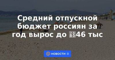 Средний отпускной бюджет россиян за год вырос до ₽46 тыс