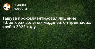 Ташуев прокомментировал лишение «Шахтера» золотых медалей: он тренировал клуб в 2022 году