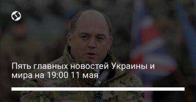 Пять главных новостей Украины и мира на 19:00 11 мая