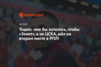 Тошич: мне бы хотелось, чтобы «Зенит», а не ЦСКА, шёл на втором месте в РПЛ!