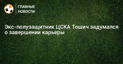 Экс-полузащитник ЦСКА Тошич задумался о завершении карьеры