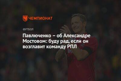 Павлюченко — об Александре Мостовом: буду рад, если он возглавит команду РПЛ