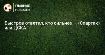 Быстров ответил, кто сильнее – «Спартак» или ЦСКА