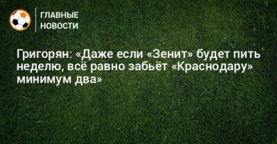 Григорян: «Даже если «Зенит» будет пить неделю, всe равно забьeт «Краснодару» минимум два»