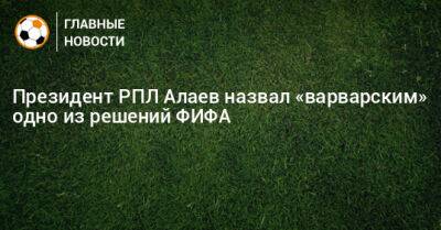 Президент РПЛ Алаев назвал «варварским» одно из решений ФИФА