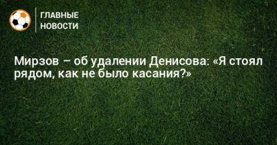 Мирзов – об удалении Денисова: «Я стоял рядом, как не было касания?»