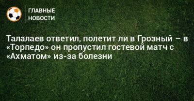Талалаев ответил, полетит ли в Грозный – в «Торпедо» он пропустил гостевой матч с «Ахматом» из-за болезни