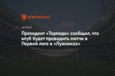 Президент «Торпедо» сообщил, что клуб будет проводить матчи в Первой лиге в «Лужниках»