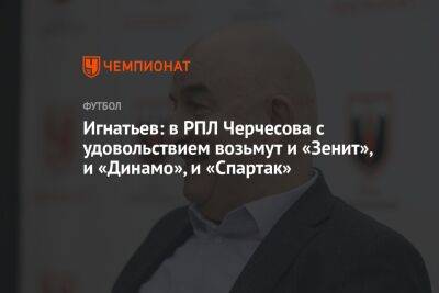 Игнатьев: в РПЛ Черчесова с удовольствием возьмут и «Зенит», и «Динамо», и «Спартак»