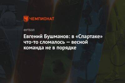 Евгений Бушманов: в «Спартаке» что-то сломалось — весной команда не в порядке