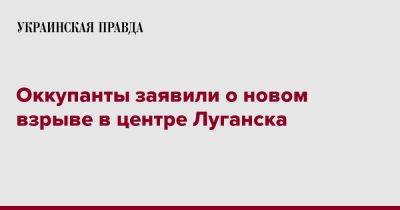 Оккупанты заявили о новом взрыве в центре Луганска - pravda.com.ua - Луганск