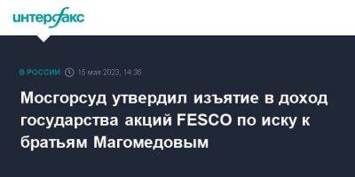 Мосгорсуд утвердил изъятие в доход государства акций FESCO по иску к братьям Магомедовым