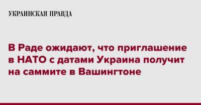Егор Чернев - В Раде ожидают, что приглашение в НАТО с датами Украина получит на саммите в Вашингтоне - pravda.com.ua - Украина - Вашингтон - Вильнюс