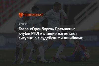 Глава «Оренбурга» Еремякин: клубы РПЛ излишне нагнетают ситуацию с судейскими ошибками
