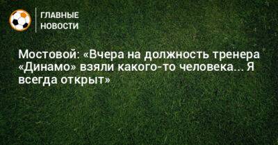 Мостовой: «Вчера на должность тренера «Динамо» взяли какого-то человека... Я всегда открыт»