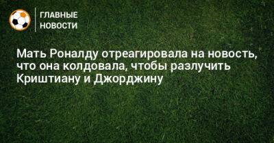 Мать Роналду отреагировала на новость, что она колдовала, чтобы разлучить Криштиану и Джорджину